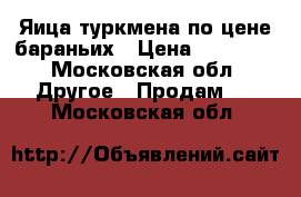 Яица туркмена по цене бараньих › Цена ­ 20 000 - Московская обл. Другое » Продам   . Московская обл.